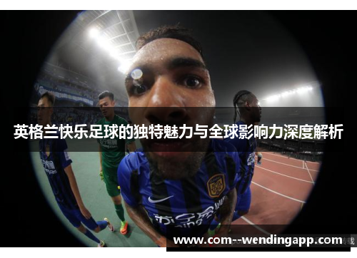 英格兰快乐足球的独特魅力与全球影响力深度解析