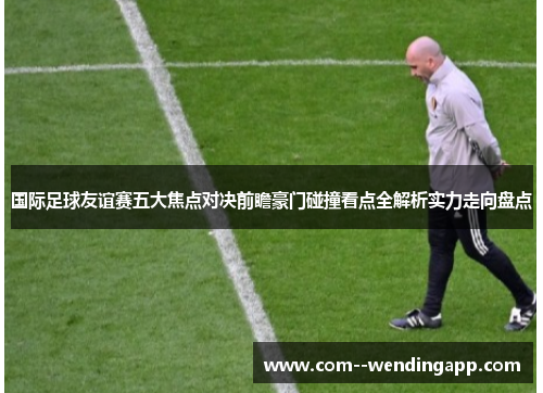 国际足球友谊赛五大焦点对决前瞻豪门碰撞看点全解析实力走向盘点