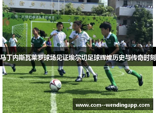 马丁内斯瓦莱罗球场见证埃尔切足球辉煌历史与传奇时刻