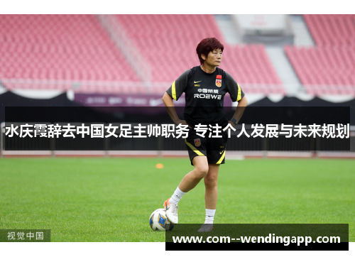 水庆霞辞去中国女足主帅职务 专注个人发展与未来规划