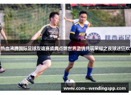 热血沸腾国际足球友谊赛盛典点燃世界激情共筑荣耀之夜球迷狂欢
