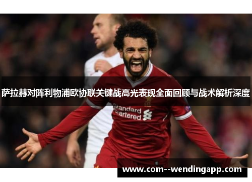 萨拉赫对阵利物浦欧协联关键战高光表现全面回顾与战术解析深度