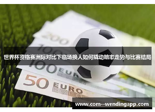 世界杯资格赛洲际对比下临场换人如何撬动赔率走势与比赛结局