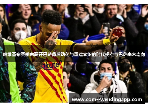 哈维宣布赛季末离开巴萨背后动荡与重建交织的时代拐点与巴萨未来走向