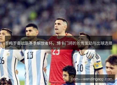 罗梅罗备战新赛季解放者杯,博卡门将的长传发动与出球选择 罗梅罗备战新赛季解放者杯,博卡门将的长传发动与出球选择